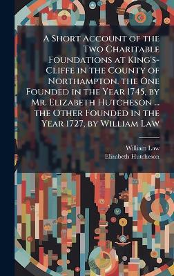 A Short Account of the Two Charitable Foundations at King's-Cliffe in the County of Northampton. the One Founded in the Year 1745, by Mr. Elizabeth Hutcheson ... the Other Founded in the Year 1727, by William Law - William Law,Elizabeth Hutcheson - cover