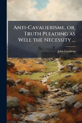 Anti-Cavalierisme, or, Truth Pleading as Well the Necessity ... - John Goodwin - cover