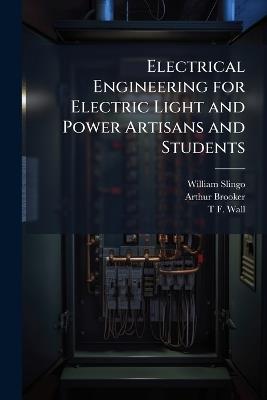 Electrical Engineering for Electric Light and Power Artisans and Students - William Slingo,Arthur Brooker,T F Wall - cover