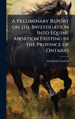 A Preliminary Report on the Investigation Into Equine Abortion Existing in the Province of Ontario - Schofield Frank W - cover