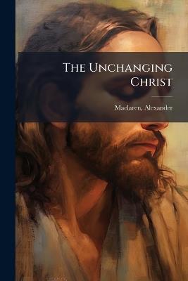 The Unchanging Christ - Alexander MacLaren - cover