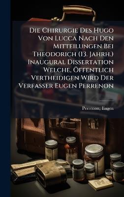 Die Chirurgie Des Hugo Von Lucca Nach Den Mitteilungen Bei Theodorich (13. Jahrh.) Inaugural Dissertation Welche, Ã-ffentlich Vertheidigen Wird Der Verfasser Eugen Perrenon - cover