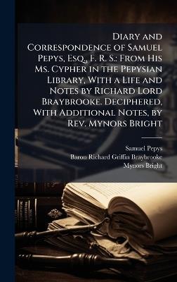 Diary and Correspondence of Samuel Pepys, Esq., F. R. S.: From His Ms. Cypher in the Pepysian Library, With a Life and Notes by Richard Lord Braybrooke. Deciphered, With Additional Notes, by Rev. Mynors Bright - Samuel Pepys,Baron Richard Griffin Braybrooke,Mynors Bright - cover