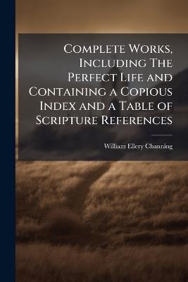Complete Works, Including The Perfect Life and Containing a Copious Index and a Table of Scripture References - William Ellery Channing - cover