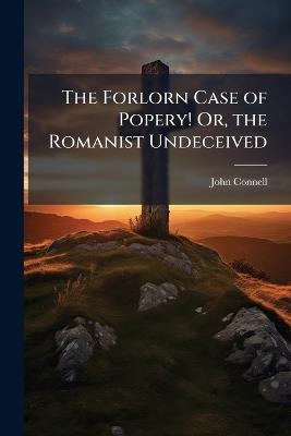 The Forlorn Case of Popery! Or, the Romanist Undeceived - John Connell - cover
