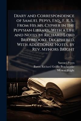 Diary and Correspondence of Samuel Pepys, Esq., F. R. S.: From His Ms. Cypher in the Pepysian Library, With a Life and Notes by Richard Lord Braybrooke. Deciphered, With Additional Notes, by Rev. Mynors Bright - Samuel Pepys,Baron Richard Griffin Braybrooke,Mynors Bright - cover