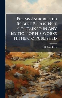 Poems Ascribed to Robert Burns, Not Contained in Any Edition of His Works Hitherto Published - Robert Burns - cover