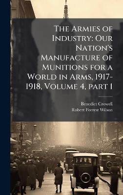 The Armies of Industry: Our Nation's Manufacture of Munitions for a World in Arms, 1917-1918, Volume 4, part 1 - Benedict Crowell,Robert Forrest Wilson - cover