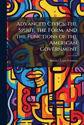Advanced Civics; the Spirit, the Form, and the Functions of the American Government - Samuel Eagle Forman - cover