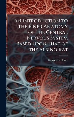 An Introduction to the Finer Anatomy of the Central Nervous System Based Upon That of the Albino Rat - E Horne 1894- Craigie - cover
