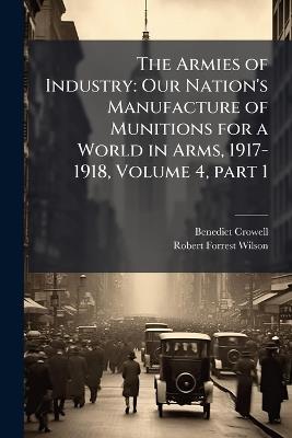The Armies of Industry: Our Nation's Manufacture of Munitions for a World in Arms, 1917-1918, Volume 4, part 1 - Benedict Crowell,Robert Forrest Wilson - cover