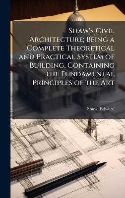 Shaw's Civil Architecture; Being a Complete Theoretical and Practical System of Building, Containing the Fundamental Principles of the Art - Edward Shaw - cover