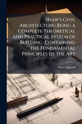 Shaw's Civil Architecture; Being a Complete Theoretical and Practical System of Building, Containing the Fundamental Principles of the Art - Edward Shaw - cover