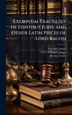 Exemplum Tractatus de Fontibus Juris, and Other Latin Pieces of Lord Bacon - James Glassford,Francis Bacon - cover