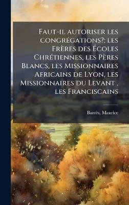 Faut-il autoriser les congrÃ(c)gations?; les Frères des Ãcoles ChrÃ(c)tiennes, les Pères Blancs, les Missionnaires Africains de Lyon, les Missionnaires du Levant, les Franciscains - Maurice Barrès - cover