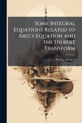 Some Integral Equations Related to Abel's Equation and the Hilbert Transform - Arthur S Peters - cover