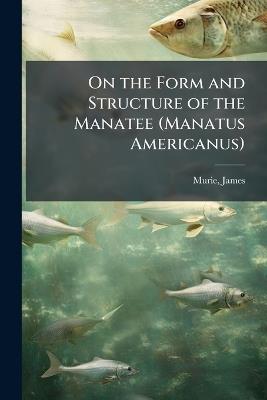 On the Form and Structure of the Manatee (Manatus Americanus) - James Murie - cover