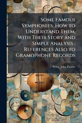 Some Famous Symphonies: How to Understand Them, With Their Story and Simple Analysis: References Also to Gramophone Records - John Fielder Porte - cover