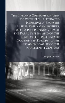 The Life and Opinions of John de Wycliffe: Illustrated Principally From his Unpublished Manuscripts; With a Preliminary View of the Papal System, and of the State of the Protestant Doctrine in Europe to the Commencement of the Fourteenth Century - Robert Vaughan - cover