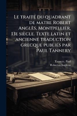 Le traitÃ(c) du quadrant de matre Robert Anglès, Montpellier, 13e siècle. Texte latin et ancienne traduction grecque publiÃ(c)s par Paul Tannery - Paul Tannery,Robertus Anglicus - cover