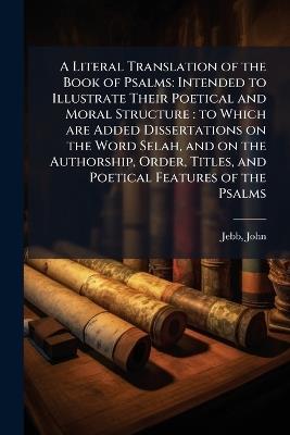 A Literal Translation of the Book of Psalms: Intended to Illustrate Their Poetical and Moral Structure: to Which are Added Dissertations on the Word Selah, and on the Authorship, Order, Titles, and Poetical Features of the Psalms - John Jebb - cover