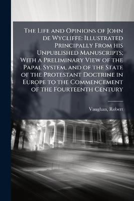 The Life and Opinions of John de Wycliffe: Illustrated Principally From his Unpublished Manuscripts; With a Preliminary View of the Papal System, and of the State of the Protestant Doctrine in Europe to the Commencement of the Fourteenth Century - Robert Vaughan - cover