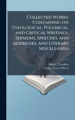 Collected Works: Containing his Theological, Polemical, and Critical Writings, Sermons, Speeches, and Addresses, and Literary Miscellanies - Theodore Parker,Frances Power Cobbe - cover