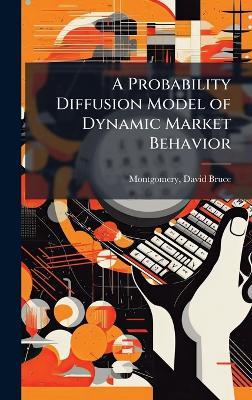 A Probability Diffusion Model of Dynamic Market Behavior - David Bruce Montgomery - cover