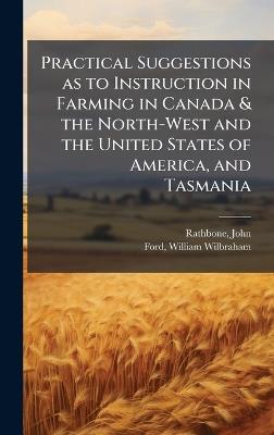 Practical Suggestions as to Instruction in Farming in Canada & the North-West and the United States of America, and Tasmania - John Rathbone,William Wilbraham Ford - cover
