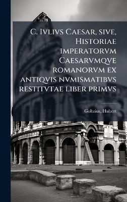 C. Ivlivs Caesar, sive, Historiae imperatorvm Caesarvmqve romanorvm ex antiqvis nvmismatibvs restitvtae liber primvs - Hubert Goltzius - cover