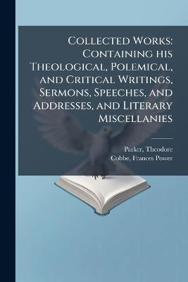 Collected Works: Containing his Theological, Polemical, and Critical Writings, Sermons, Speeches, and Addresses, and Literary Miscellanies - Theodore Parker,Frances Power Cobbe - cover