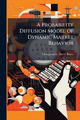 A Probability Diffusion Model of Dynamic Market Behavior - David Bruce Montgomery - cover
