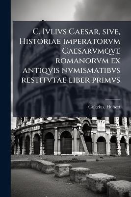 C. Ivlivs Caesar, sive, Historiae imperatorvm Caesarvmqve romanorvm ex antiqvis nvmismatibvs restitvtae liber primvs - Hubert Goltzius - cover