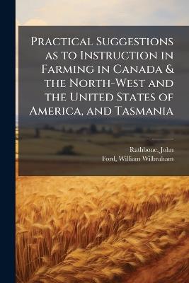Practical Suggestions as to Instruction in Farming in Canada & the North-West and the United States of America, and Tasmania - John Rathbone,William Wilbraham Ford - cover