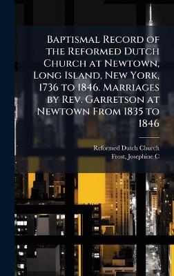 Baptismal Record of the Reformed Dutch Church at Newtown, Long Island, New York, 1736 to 1846. Marriages by Rev. Garretson at Newtown From 1835 to 1846 - Reformed Dutch Church,Josephine C Frost - cover