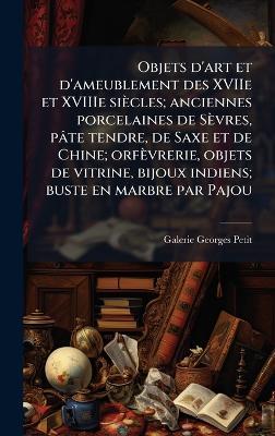 Objets d'art et d'ameublement des XVIIe et XVIIIe siècles; anciennes porcelaines de Sèvres, pâte tendre, de Saxe et de Chine; orfèvrerie, objets de vitrine, bijoux indiens; buste en marbre par Pajou - Galerie Georges Petit - cover
