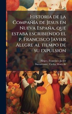 Historia de la CompañÃ-a de Jesus en Nueva España, que estaba escribiendo el p. Francisco Javier Alegre al tiempo de su expulsion - Francisco Javier Alegre,Carlos Mara De Bustamante - cover