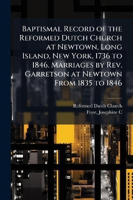 Baptismal Record of the Reformed Dutch Church at Newtown, Long Island, New York, 1736 to 1846. Marriages by Rev. Garretson at Newtown From 1835 to 1846 - Reformed Dutch Church,Josephine C Frost - cover