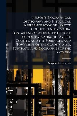 Nelson's Biographical Dictionary and Historical Reference Book of Fayette County, Pennsylvania: Containing a Condensed History of Pennsylvania, of Fayette County, and the Boroughs and Townships of the County: also, Portraits and Biographies of the Govern - Henry E 1844-1929 Shepherd - cover