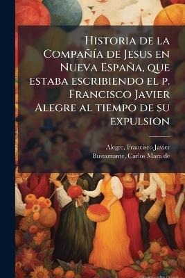 Historia de la CompañÃ-a de Jesus en Nueva España, que estaba escribiendo el p. Francisco Javier Alegre al tiempo de su expulsion - Francisco Javier Alegre,Carlos Mara De Bustamante - cover