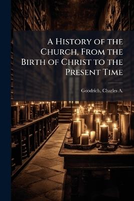 A History of the Church, From the Birth of Christ to the Present Time - Charles a 1790-1862 Goodrich - cover