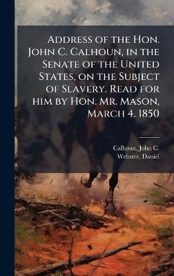 Address of the Hon. John C. Calhoun, in the Senate of the United States, on the Subject of Slavery. Read for him by Hon. Mr. Mason, March 4. 1850 - John C Calhoun,Daniel Webster - cover