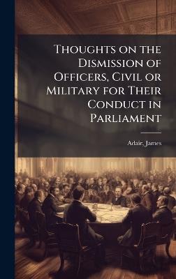 Thoughts on the Dismission of Officers, Civil or Military for Their Conduct in Parliament - James Adair - cover