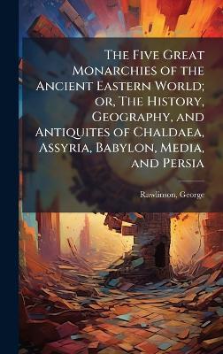 The Five Great Monarchies of the Ancient Eastern World; or, The History, Geography, and Antiquites of Chaldaea, Assyria, Babylon, Media, and Persia - George Rawlinson - cover