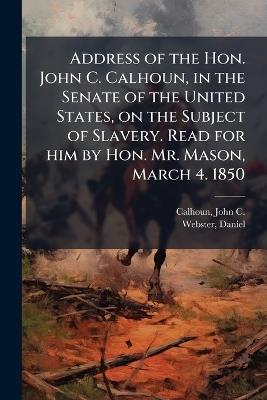Address of the Hon. John C. Calhoun, in the Senate of the United States, on the Subject of Slavery. Read for him by Hon. Mr. Mason, March 4. 1850 - John C Calhoun,Daniel Webster - cover
