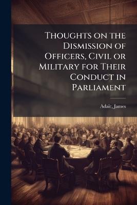Thoughts on the Dismission of Officers, Civil or Military for Their Conduct in Parliament - James Adair - cover