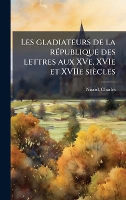 Les gladiateurs de la rÃ(c)publique des lettres aux XVe, XVIe et XVIIe siècles - Charles Nisard - cover