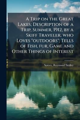 A Trip on the Great Lakes; Description of a Trip, Summer, 1912, by a Skiff Traveler, who Loves "outdoors"; Tells of Fish, fur, Game and Other Things of Interest - Raymond Smiley Spears - cover