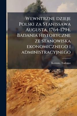 Wewntrzne dzieje Polski za Stanissawa Augusta, 1764-1794. Badania historyczne ze stanowiska ekonomicznego i administracyjnego - Tadeusz Korzon - cover