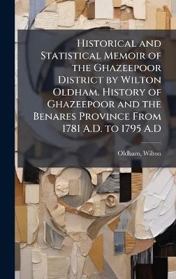 Historical and Statistical Memoir of the Ghazeepoor District by Wilton Oldham. History of Ghazeepoor and the Benares Province From 1781 A.D. to 1795 A.D - Wilton Oldham - cover